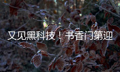 又见黑科技!书香门第迎来智能新篇章